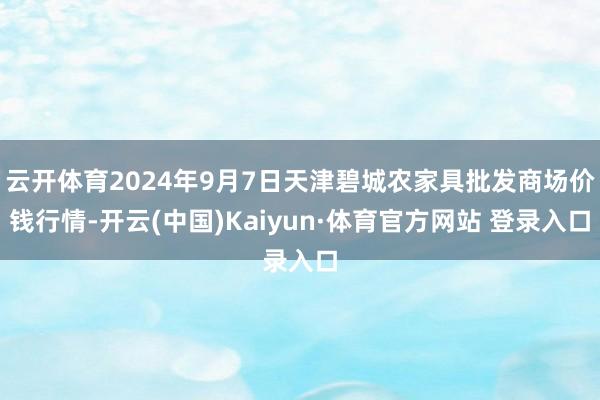 云开体育2024年9月7日天津碧城农家具批发商场价钱行情-开云(中国)Kaiyun·体育官方网站 登录入口
