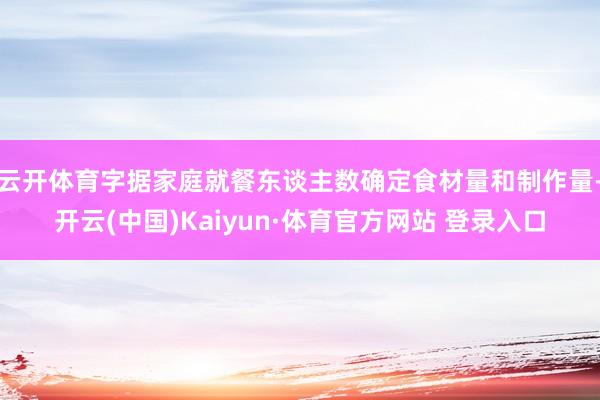 云开体育字据家庭就餐东谈主数确定食材量和制作量-开云(中国)Kaiyun·体育官方网站 登录入口