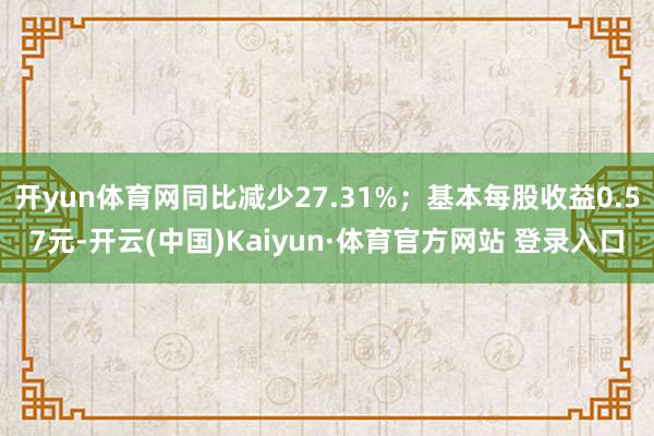 开yun体育网同比减少27.31%；基本每股收益0.57元-开云(中国)Kaiyun·体育官方网站 登录入口