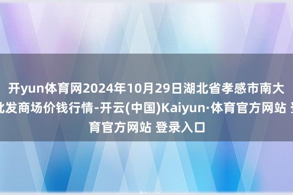 开yun体育网2024年10月29日湖北省孝感市南大农居品批发商场价钱行情-开云(中国)Kaiyun·体育官方网站 登录入口