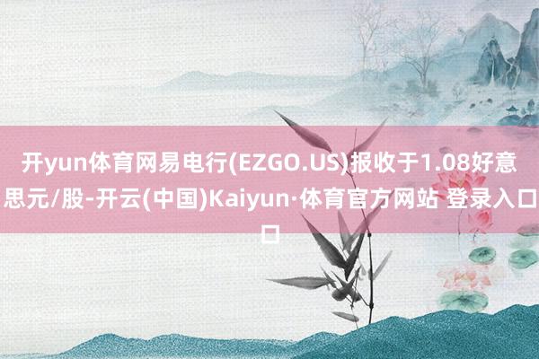 开yun体育网易电行(EZGO.US)报收于1.08好意思元/股-开云(中国)Kaiyun·体育官方网站 登录入口