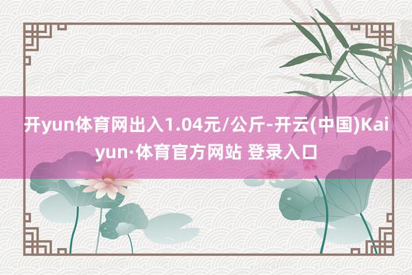 开yun体育网出入1.04元/公斤-开云(中国)Kaiyun·体育官方网站 登录入口