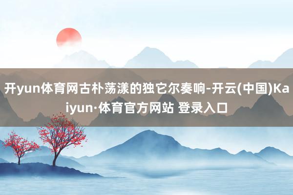 开yun体育网古朴荡漾的独它尔奏响-开云(中国)Kaiyun·体育官方网站 登录入口