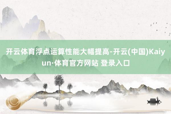 开云体育浮点运算性能大幅提高-开云(中国)Kaiyun·体育官方网站 登录入口