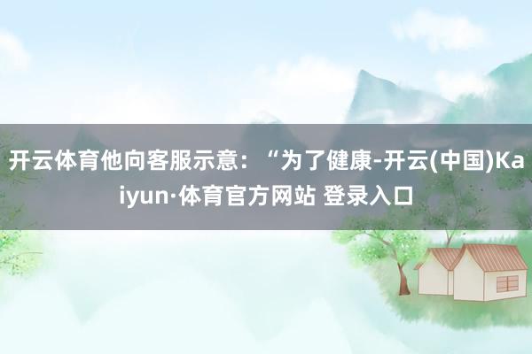 开云体育他向客服示意：“为了健康-开云(中国)Kaiyun·体育官方网站 登录入口