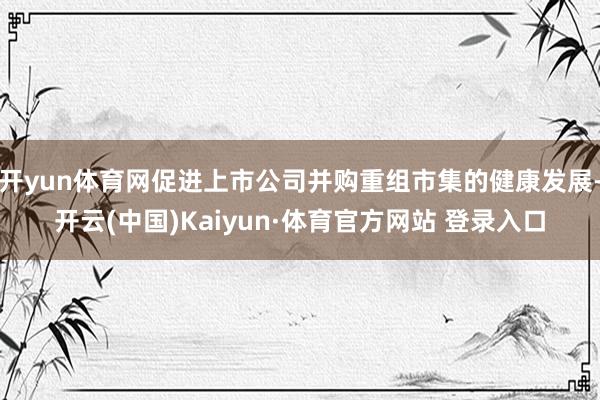 开yun体育网促进上市公司并购重组市集的健康发展-开云(中国)Kaiyun·体育官方网站 登录入口