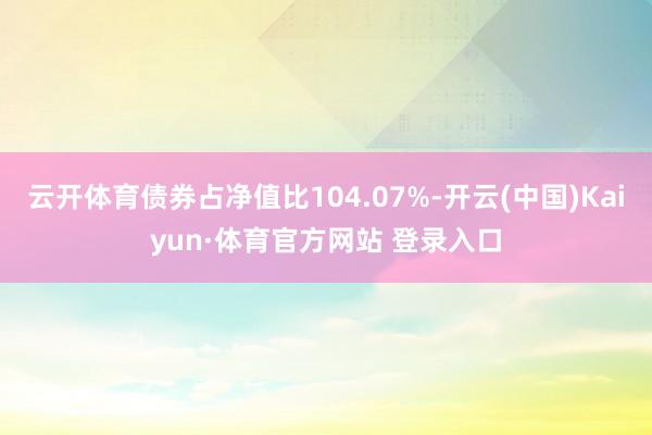 云开体育债券占净值比104.07%-开云(中国)Kaiyun·体育官方网站 登录入口
