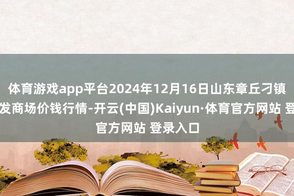 体育游戏app平台2024年12月16日山东章丘刁镇蔬菜批发商场价钱行情-开云(中国)Kaiyun·体育官方网站 登录入口