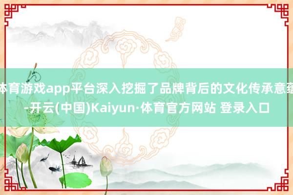 体育游戏app平台深入挖掘了品牌背后的文化传承意蕴-开云(中国)Kaiyun·体育官方网站 登录入口