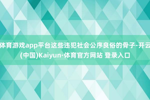 体育游戏app平台这些违犯社会公序良俗的骨子-开云(中国)Kaiyun·体育官方网站 登录入口