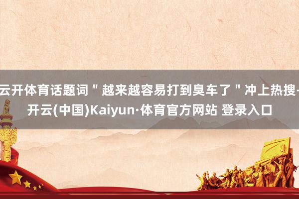 云开体育话题词＂越来越容易打到臭车了＂冲上热搜-开云(中国)Kaiyun·体育官方网站 登录入口