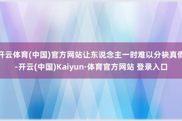 开云体育(中国)官方网站让东说念主一时难以分袂真假-开云(中国)Kaiyun·体育官方网站 登录入口