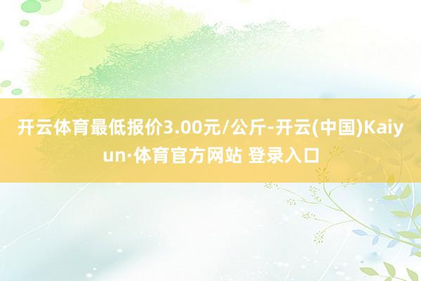 开云体育最低报价3.00元/公斤-开云(中国)Kaiyun·体育官方网站 登录入口