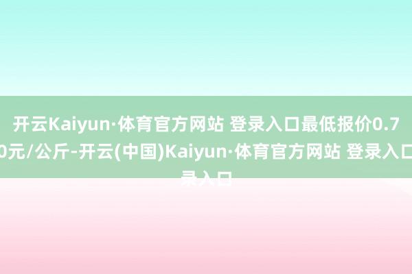 开云Kaiyun·体育官方网站 登录入口最低报价0.70元/公斤-开云(中国)Kaiyun·体育官方网站 登录入口