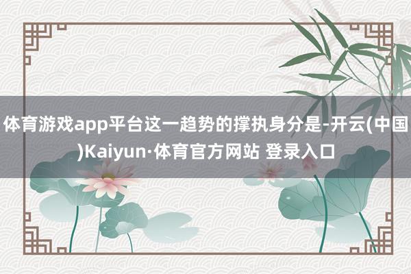 体育游戏app平台这一趋势的撑执身分是-开云(中国)Kaiyun·体育官方网站 登录入口