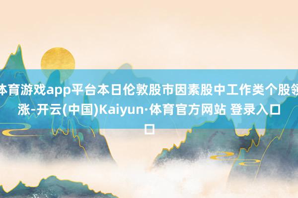 体育游戏app平台本日伦敦股市因素股中工作类个股领涨-开云(中国)Kaiyun·体育官方网站 登录入口