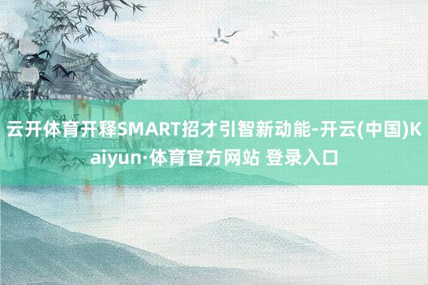 云开体育开释SMART招才引智新动能-开云(中国)Kaiyun·体育官方网站 登录入口