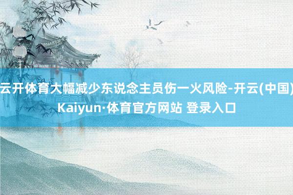 云开体育大幅减少东说念主员伤一火风险-开云(中国)Kaiyun·体育官方网站 登录入口