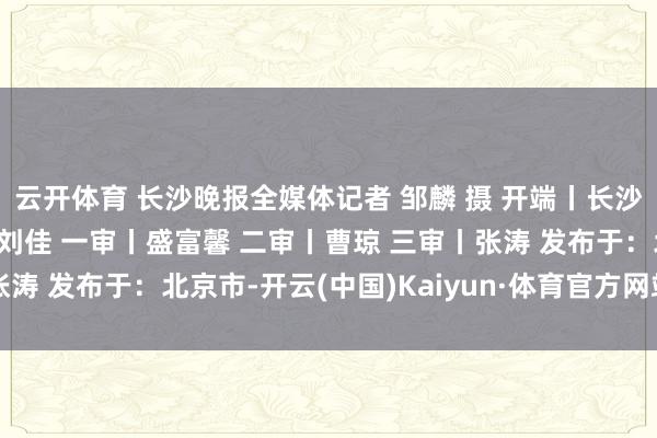 云开体育 长沙晚报全媒体记者 邹麟 摄 开端丨长沙晚报 掌上长沙 剪辑丨刘佳 一审丨盛富馨 二审丨曹琼 三审丨张涛 发布于：北京市-开云(中国)Kaiyun·体育官方网站 登录入口