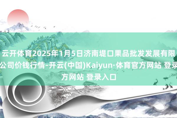 云开体育2025年1月5日济南堤口果品批发发展有限职守公司价钱行情-开云(中国)Kaiyun·体育官方网站 登录入口