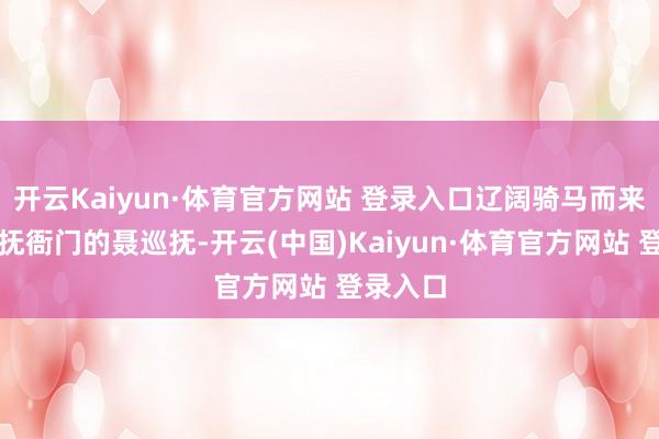 开云Kaiyun·体育官方网站 登录入口辽阔骑马而来的是巡抚衙门的聂巡抚-开云(中国)Kaiyun·体育官方网站 登录入口