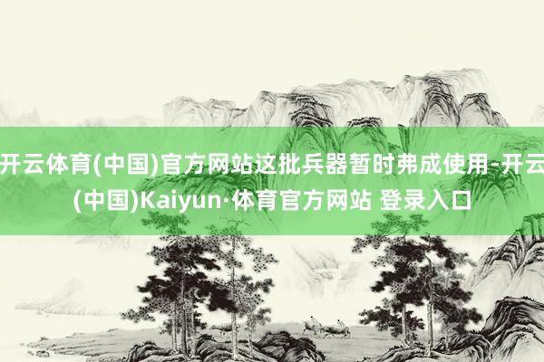 开云体育(中国)官方网站这批兵器暂时弗成使用-开云(中国)Kaiyun·体育官方网站 登录入口