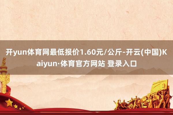 开yun体育网最低报价1.60元/公斤-开云(中国)Kaiyun·体育官方网站 登录入口
