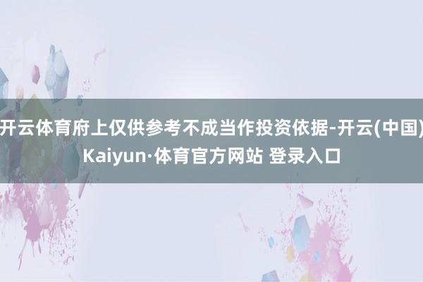 开云体育府上仅供参考不成当作投资依据-开云(中国)Kaiyun·体育官方网站 登录入口
