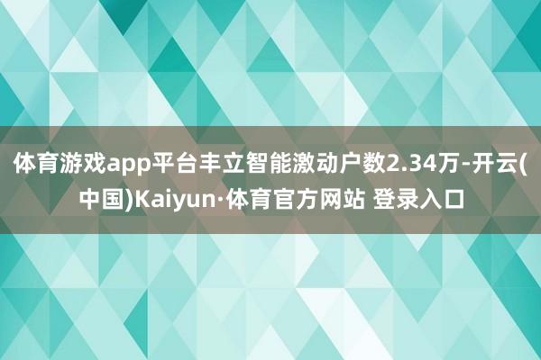 体育游戏app平台丰立智能激动户数2.34万-开云(中国)Kaiyun·体育官方网站 登录入口