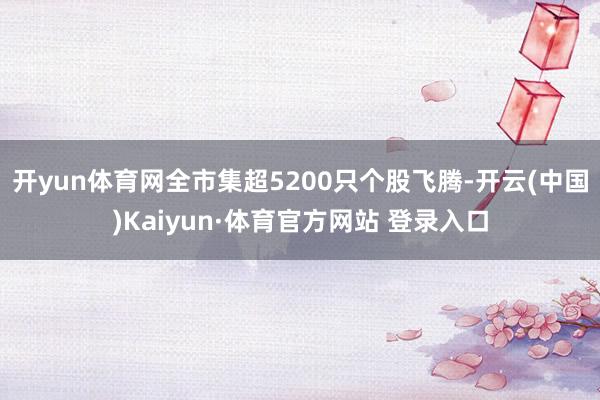 开yun体育网全市集超5200只个股飞腾-开云(中国)Kaiyun·体育官方网站 登录入口