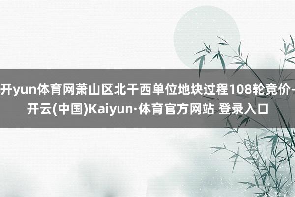 开yun体育网萧山区北干西单位地块过程108轮竞价-开云(中国)Kaiyun·体育官方网站 登录入口
