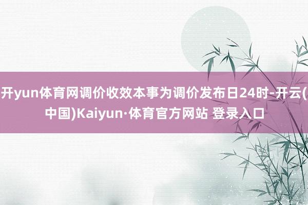 开yun体育网调价收效本事为调价发布日24时-开云(中国)Kaiyun·体育官方网站 登录入口