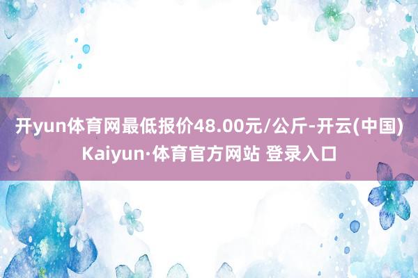 开yun体育网最低报价48.00元/公斤-开云(中国)Kaiyun·体育官方网站 登录入口