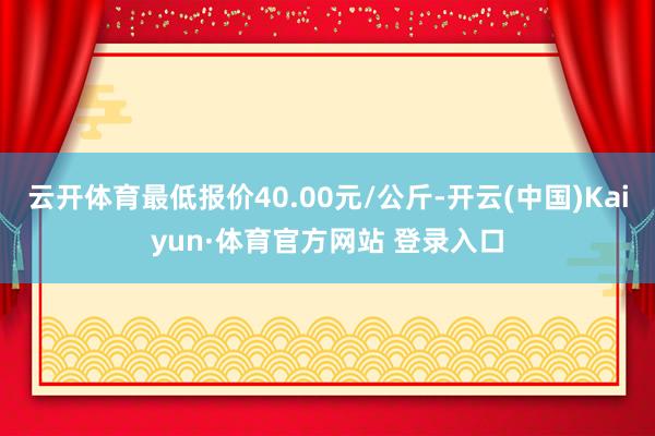 云开体育最低报价40.00元/公斤-开云(中国)Kaiyun·体育官方网站 登录入口