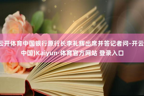 云开体育中国银行原行长李礼辉出席并答记者问-开云(中国)Kaiyun·体育官方网站 登录入口