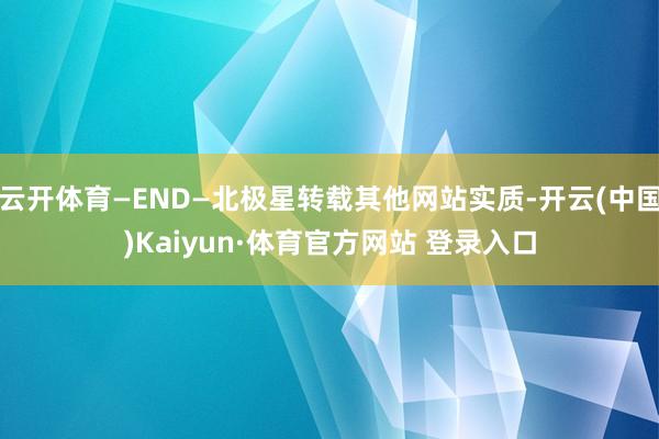 云开体育—END—北极星转载其他网站实质-开云(中国)Kaiyun·体育官方网站 登录入口