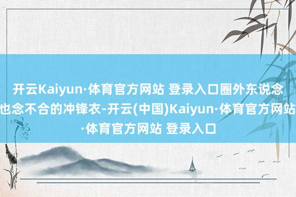 开云Kaiyun·体育官方网站 登录入口圈外东说念主连名字也念不合的冲锋衣-开云(中国)Kaiyun·体育官方网站 登录入口
