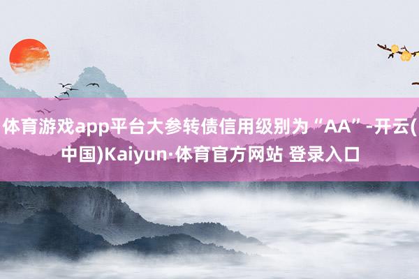 体育游戏app平台大参转债信用级别为“AA”-开云(中国)Kaiyun·体育官方网站 登录入口