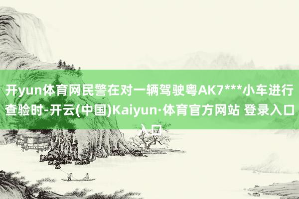 开yun体育网民警在对一辆驾驶粤AK7***小车进行查验时-开云(中国)Kaiyun·体育官方网站 登录入口
