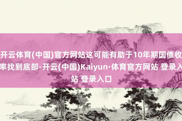 开云体育(中国)官方网站这可能有助于10年期国债收益率找到底部-开云(中国)Kaiyun·体育官方网站 登录入口