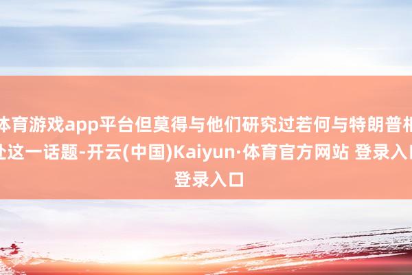 体育游戏app平台但莫得与他们研究过若何与特朗普相处这一话题-开云(中国)Kaiyun·体育官方网站 登录入口