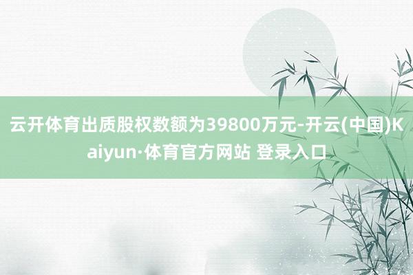 云开体育出质股权数额为39800万元-开云(中国)Kaiyun·体育官方网站 登录入口