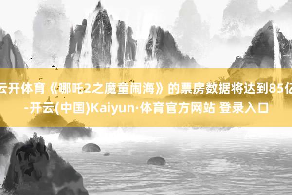 云开体育《哪吒2之魔童闹海》的票房数据将达到85亿-开云(中国)Kaiyun·体育官方网站 登录入口