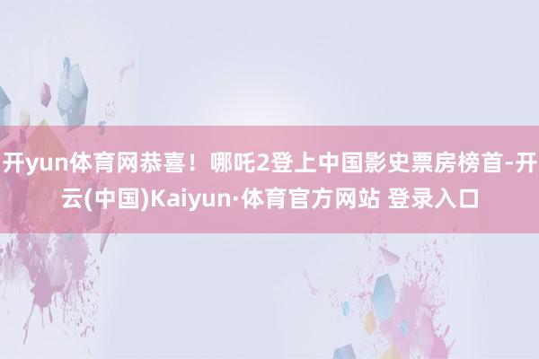 开yun体育网恭喜！哪吒2登上中国影史票房榜首-开云(中国)Kaiyun·体育官方网站 登录入口