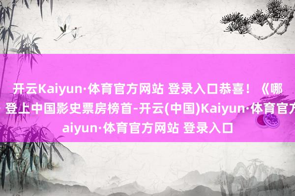 开云Kaiyun·体育官方网站 登录入口恭喜！《哪吒之魔童闹海》登上中国影史票房榜首-开云(中国)Kaiyun·体育官方网站 登录入口