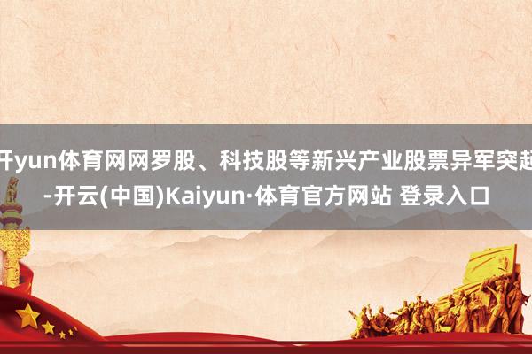 开yun体育网网罗股、科技股等新兴产业股票异军突起-开云(中国)Kaiyun·体育官方网站 登录入口