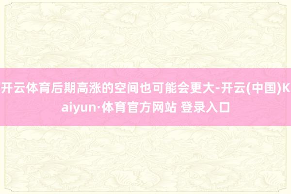 开云体育后期高涨的空间也可能会更大-开云(中国)Kaiyun·体育官方网站 登录入口