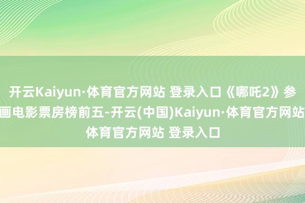 开云Kaiyun·体育官方网站 登录入口《哪吒2》参加天下动画电影票房榜前五-开云(中国)Kaiyun·体育官方网站 登录入口