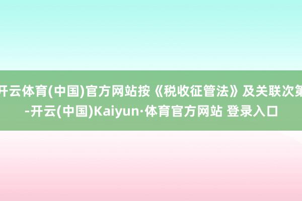 开云体育(中国)官方网站按《税收征管法》及关联次第-开云(中国)Kaiyun·体育官方网站 登录入口