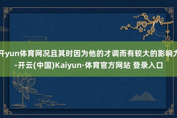 开yun体育网况且其时因为他的才调而有较大的影响力-开云(中国)Kaiyun·体育官方网站 登录入口